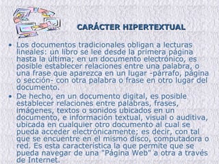 CARÁCTER HIPERTEXTUAL   Los documentos tradicionales obligan a lecturas lineales: un libro se lee desde la primera página hasta la última; en un documento electrónico, es posible establecer relaciones entre una palabra, o una frase que aparezca en un lugar -párrafo, página o sección- con otra palabra o frase en otro lugar del documento . De hecho, en un documento digital, es posible establecer relaciones entre palabras, frases, imágenes, textos o sonidos ubicados en un documento, e información textual, visual o auditiva, ubicada en cualquier otro documento al cual se pueda acceder electrónicamente; es decir, con tal que se encuentre en el mismo disco, computadora o red. Es esta característica la que permite que se pueda navegar de una "Página Web" a otra a través de Internet.  