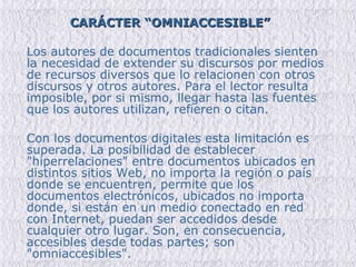 CARÁCTER “OMNIACCESIBLE” Los autores de documentos tradicionales sienten la necesidad de extender su discursos por medios de recursos diversos que lo relacionen con otros discursos y otros autores. Para el lector resulta imposible, por si mismo, llegar hasta las fuentes que los autores utilizan, refieren o citan.   Con los documentos digitales esta limitación es superada. La posibilidad de establecer "hiperrelaciones" entre documentos ubicados en distintos sitios Web, no importa la región o país donde se encuentren, permite que los documentos electrónicos, ubicados no importa donde, si están en un medio conectado en red con Internet, puedan ser accedidos desde cualquier otro lugar. Son, en consecuencia, accesibles desde todas partes; son "omniaccesibles".  