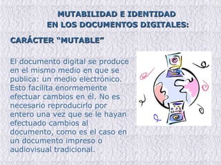 MUTABILIDAD E IDENTIDAD  EN LOS DOCUMENTOS DIGITALES: CARÁCTER “MUTABLE” El documento digital se produce en el mismo medio en que se publica: un medio electrónico. Esto facilita enormemente efectuar cambios en él. No es necesario reproducirlo por entero una vez que se le hayan efectuado cambios al documento, como es el caso en un documento impreso o audiovisual tradicional.  