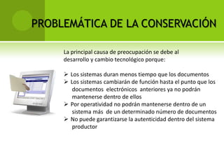 PROBLEMÁTICA DE LA CONSERVACIÓN

     La principal causa de preocupación se debe al
     desarrollo y cambio tecnológico porque:

      Los sistemas duran menos tiempo que los documentos
      Los sistemas cambiarán de función hasta el punto que los
        documentos electrónicos anteriores ya no podrán
        mantenerse dentro de ellos
      Por operatividad no podrán mantenerse dentro de un
        sistema más de un determinado número de documentos
      No puede garantizarse la autenticidad dentro del sistema
        productor
 