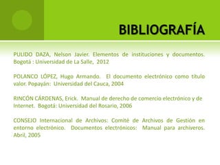 BIBLIOGRAFÍA
PULIDO DAZA, Nelson Javier. Elementos de instituciones y documentos.
Bogotá : Universidad de La Salle, 2012

POLANCO LÓPEZ, Hugo Armando. El documento electrónico como título
valor. Popayán: Universidad del Cauca, 2004

RINCÓN CÁRDENAS, Erick. Manual de derecho de comercio electrónico y de
Internet. Bogotá: Universidad del Rosario, 2006

CONSEJO Internacional de Archivos: Comité de Archivos de Gestión en
entorno electrónico. Documentos electrónicos: Manual para archiveros.
Abril, 2005
 