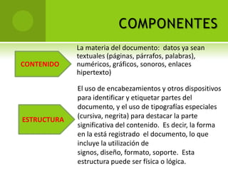 COMPONENTES
             La materia del documento: datos ya sean
             textuales (páginas, párrafos, palabras),
CONTENIDO    numéricos, gráficos, sonoros, enlaces
             hipertexto)

             El uso de encabezamientos y otros dispositivos
             para identificar y etiquetar partes del
             documento, y el uso de tipografías especiales
ESTRUCTURA   (cursiva, negrita) para destacar la parte
             significativa del contenido. Es decir, la forma
             en la está registrado el documento, lo que
             incluye la utilización de
             signos, diseño, formato, soporte. Esta
             estructura puede ser física o lógica.
 