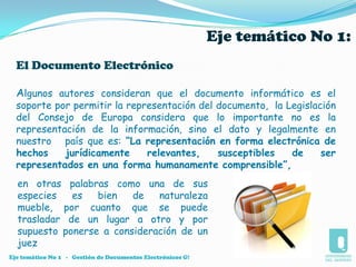 OBJETIVOSOBJETIVO GENERAL:Entender la función de los documentos electrónicos.Apreciar la funcionalidad de los documentos electrónicos y de la comunicación electrónica.Comprender los  componentes de  los documentos electrónicos.Valorar el documento electrónico como herramienta útil, ágil y confiable.Darle al documento electrónico su lugar prueba judicialOBJETIVO ESPECÍFICOS:Eje temático No 1   -   Gestión de Documentos Electrónicos G!