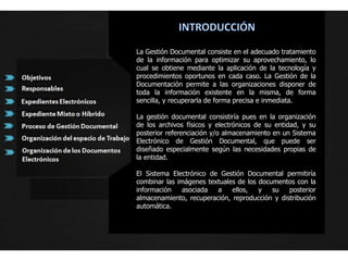INTRODUCCIÓNLa Gestión Documental consiste en el adecuado tratamiento de la información para optimizar su aprovechamiento, lo cual se obtiene mediante la aplicación de la tecnología y procedimientos oportunos en cada caso. La Gestión de la Documentación permite a las organizaciones disponer de toda la información existente en la misma, de forma sencilla, y recuperarla de forma precisa e inmediata.La gestión documental consistiría pues en la organización de los archivos físicos y electrónicos de su entidad, y su posterior referenciación y/o almacenamiento en un Sistema Electrónico de Gestión Documental, que puede ser diseñado especialmente según las necesidades propias de la entidad.El Sistema Electrónico de Gestión Documental permitiría combinar las imágenes textuales de los documentos con la información asociada a ellos, y su posterior almacenamiento, recuperación, reproducción y distribución automática.