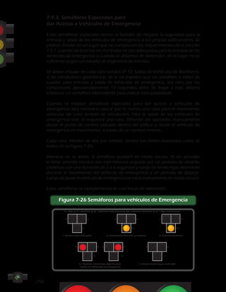 -798- CAPÍTULO 7 - SEMÁFOROS
7.9.3. Semáforos Especiales para
dar Acceso a Vehículos de Emergencia
Estos semáforos especiales tienen la función de mejorar la seguridad para la
entrada y salida de los vehículos de emergencia a sus propias edificaciones. Se
podrán instalar en un lugar que no cumpla con los requerimientos de la sección
7.5.1, cuando las brechas en el tránsito no son adecuadas para la entrada de los
vehículos de emergencia o cuando la distancia de detención en el lugar no es
suficiente según un estudio de ingeniería de tránsito.
Se deben instalar en cada caso señales SP-72, Salida de Vehículos de Bomberos.
Si las condiciones geométricas de la vía impiden que un semáforo a mitad de
cuadra, para entrada y salida de vehículos de emergencia, sea visto por los
conductores aproximadamente 10 segundos antes de llegar a este, deberá
instalarse un semáforo intermitente para indicar esta posibilidad.
Cuando se instalan semáforos especiales para dar acceso a vehículos de
emergencia será necesario ubicar por lo menos una cara para el movimiento
vehicular de cada sentido de circulación. Para la salida de los vehículos de
emergencia solo se requerirá una cara. Deberán ser operados manualmente
desde el punto de control ubicado dentro del edifico o desde el vehículo de
emergencia en movimiento, a través de un control remoto.
Cada cara, mínimo de dos por sentido, tendrá tres lentes dispuestas como se
indica en la Figura 7-26.
Mientras no se active, el semáforo quedará en modo oscuro. Al ser activado
el lente amarillo iniciará una intermitencia seguido por un período de amarillo
continuo con una duración de 3 a 6 segundos y luego las lentes rojas alternarán
durante el movimiento del vehículo de emergencia y un período de despeje.
Luego de pasar el vehículo de emergencia se inicia nuevamente en modo oscuro.
Estos semáforos se complementarán con líneas de detención.
Figura 7-26 Semáforos para vehículos de Emergencia
R = Rojo / A = Amarillo / AI = Amarillo Intermitente / AC = Amarillo Continuo / RI = Rojo Intermitente
R R R R R R
AIA
RRR R
AAA
AC
RI RI
1. Oscuro hasta activación
4. Destellos alternantes rojas durante
acceso de vehículo(s) de emergencia
5. Oscuro hasta nueva activación
2. Intermitente Amarillo al activarse 2. Amarillo Continuo
 