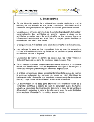 www.uniminuto.edu
6. CONCLUSIONES
 Es una forma de análisis de la actividad empresarial mediante la cual se
descompone una empresa en sus partes constitutivas, buscando identificar
fuentes de ventaja competitiva en aquellas actividades generadoras de valor.
 Las actividades primarias son donde se desarrollan la producción, la logística y
comercialización. Las actividades de soporte vienen a darse en las
actividades primarias, como la administración de los recursos humanos,
infraestructura empresarial, etc. y por último el margen, que es la diferencia
entre el valor total y los costos totales.
 El aseguramiento de la calidad: viene a ser el desempeño de toda la empresa.
 Las cadenas de valor de los proveedores trata en que los proveedores
incurren en los costos al producir y despachar los suministros que se requieren
la cadena de valor de la empresa.
 Las cadenas de valor de los canales se basa en que los costos y márgenes
de los distribuidores son parte del precio que paga el usuario final.
 Dentro de los conductores de costos estructurales se tiene altas economías de
escala, los efectos de la curva de experiencia, la exigencia tecnológica, la
intensidad de capital y la complejidad de la línea de producción.
 El análisis estratégico de costos se realiza identificando la cadena de valor de
la empresa, establecer los elemento de costos de valor, identifique las
cadenas de valor ,desarrollar una estrategia, asegurarse de la reducción de
costos y comprobar se las reducciones de costos son sostenibles
 La determinación de la base para diferenciar son determinar quién es el
comprador, identifique la cadena de valor del comprador, evalué las fuentes
actuales y potenciales de diferenciación, determine el costo de las fuentes de
diferenciación, estructure la cadena de valor, compruebe la sostenibilidad de
la estrategia de diferenciación y por ultimo reduzca costos.
 
