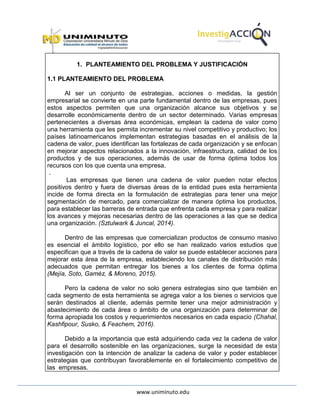 www.uniminuto.edu
1. PLANTEAMIENTO DEL PROBLEMA Y JUSTIFICACIÓN
1.1 PLANTEAMIENTO DEL PROBLEMA
Al ser un conjunto de estrategias, acciones o medidas, la gestión
empresarial se convierte en una parte fundamental dentro de las empresas, pues
estos aspectos permiten que una organización alcance sus objetivos y se
desarrolle económicamente dentro de un sector determinado. Varias empresas
pertenecientes a diversas área económicas, emplean la cadena de valor como
una herramienta que les permita incrementar su nivel competitivo y productivo; los
países latinoamericanos implementan estrategias basadas en el análisis de la
cadena de valor, pues identifican las fortalezas de cada organización y se enfocan
en mejorar aspectos relacionados a la innovación, infraestructura, calidad de los
productos y de sus operaciones, además de usar de forma óptima todos los
recursos con los que cuenta una empresa.
.
Las empresas que tienen una cadena de valor pueden notar efectos
positivos dentro y fuera de diversas áreas de la entidad pues esta herramienta
incide de forma directa en la formulación de estrategias para tener una mejor
segmentación de mercado, para comercializar de manera óptima los productos,
para establecer las barreras de entrada que enfrenta cada empresa y para realizar
los avances y mejoras necesarias dentro de las operaciones a las que se dedica
una organización. (Sztulwark & Juncal, 2014).
Dentro de las empresas que comercializan productos de consumo masivo
es esencial el ámbito logístico, por ello se han realizado varios estudios que
especifican que a través de la cadena de valor se puede establecer acciones para
mejorar esta área de la empresa, estableciendo los canales de distribución más
adecuados que permitan entregar los bienes a los clientes de forma óptima
(Mejía, Soto, Gaméz, & Moreno, 2015).
Pero la cadena de valor no solo genera estrategias sino que también en
cada segmento de esta herramienta se agrega valor a los bienes o servicios que
serán destinados al cliente, además permite tener una mejor administración y
abastecimiento de cada área o ámbito de una organización para determinar de
forma apropiada los costos y requerimientos necesarios en cada espacio (Chahal,
Kashfipour, Susko, & Feachem, 2016).
Debido a la importancia que está adquiriendo cada vez la cadena de valor
para el desarrollo sostenible en las organizaciones, surge la necesidad de esta
investigación con la intención de analizar la cadena de valor y poder establecer
estrategias que contribuyan favorablemente en el fortalecimiento competitivo de
las empresas.
 