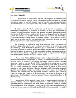 www.uniminuto.edu
1.2 JUSTIFICACION
La importancia de crear valor, impulsa a la empresa a desarrollar una
propuesta convincente sobre el mismo, que especifique los mercados de clientes
que desea captar, ya sea país por país o a nivel mundial, y como se considera en
cuanto a fabricar y vender un producto que supere las expectativas de los clientes
.
Dentro de las metodologías existentes, una de las más recurridas a nivel
estratégico y de procesos es el análisis de la cadena de valor, que proporciona un
modelo útil para analizar las ventajas que posee la empresa, permitiendo encajar
las fuentes de diferenciación desde el lado de la demanda y de la oferta. Bajo esta
visión, la empresa, se puede concebir como una sucesión de actividades,
contribuyendo cada una de ellas a la creación de valor. De acuerdo con dicho
valor es la cantidad que los compradores están dispuestos a pagar por «los
bienes y/o servicios» que la empresa les proporciona.
En tal sentido, la cadena de valor de la empresa, es un instrumento de
análisis y diagnóstico interno, que permite ver la posición de la misma dentro de
su entorno y a nivel de todos los procesos que la componen. Si se analiza la
empresa dentro de su entorno, podemos observar desde una perspectiva global,
que dicha cadena se compone de sus actividades propias, las relacionadas con
los proveedores, clientes, y agentes externos, que de alguna manera tengan
influencia sobre la empresa. (Guerras & Navas, 2007)
Por su parte (Porter, 2006) constata que las ventajas competitivas básicas
se obtienen por medio del liderazgo en costos y la diferenciación de producto. En
ambos casos, la aplicación de dichas estrategias debe considerar factores
externos y factores internos (Grant, 2006). Sin embargo, una empresa no puede
generar ventajas competitivas en mercados eficientes (Grant, 2006), puesto que
por su propia definición no permite obtener rentas a medio y largo plazo
superiores a la media del sector (Guerras & Navas, 2007). Por tanto, para que
puedan desarrollarse ventajas competitivas el mercado debe ser imperfecto,
teniendo en consideración los siguientes factores: Habilidad para detectar
cambios, factor que depende de la información que posea la empresa y la
capacidad y flexibilidad para responder y actuar frente a los cambios (Guerras &
Navas, 2007).
No obstante, debido a que la mayor parte de las ventajas competitivas no
se encuentran a este nivel deben analizarse todos aquellos factores internos que
generan ventajas competitivas. En este ámbito, la principal fuente de ventaja
competitiva radica en la obtención y gestión de los recursos y capacidades de la
empresa, lo que exige: una adecuada gestión de la eficiencia, calidad, innovación
 