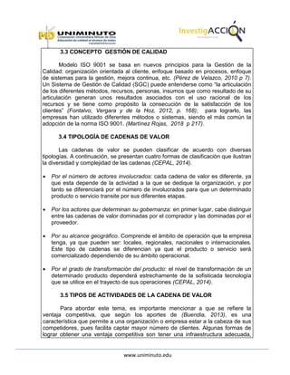 www.uniminuto.edu
3.3 CONCEPTO GESTIÓN DE CALIDAD
Modelo ISO 9001 se basa en nuevos principios para la Gestión de la
Calidad: organización orientada al cliente, enfoque basado en procesos, enfoque
de sistemas para la gestión, mejora continua, etc. (Pérez de Velazco, 2010 p 7).
Un Sistema de Gestión de Calidad (SGC) puede entenderse como “la articulación
de los diferentes métodos, recursos, personas, insumos que como resultado de su
articulación generan unos resultados asociados con el uso racional de los
recursos y se tiene como propósito la consecución de la satisfacción de los
clientes” (Fontalvo, Vergara y de la Hoz, 2012, p. 168); para lograrlo, las
empresas han utilizado diferentes métodos o sistemas, siendo el más común la
adopción de la norma ISO 9001. (Martínez Rojas, 2018 p 217).
3.4 TIPOLOGÍA DE CADENAS DE VALOR
Las cadenas de valor se pueden clasificar de acuerdo con diversas
tipologías. A continuación, se presentan cuatro formas de clasificación que ilustran
la diversidad y complejidad de las cadenas (CEPAL, 2014).
 Por el número de actores involucrados: cada cadena de valor es diferente, ya
que esta depende de la actividad a la que se dedique la organización, y por
tanto se diferenciará por el número de involucrados para que un determinado
producto o servicio transite por sus diferentes etapas.
 Por los actores que determinan su gobernanza: en primer lugar, cabe distinguir
entre las cadenas de valor dominadas por el comprador y las dominadas por el
proveedor.
 Por su alcance geográfico. Comprende el ámbito de operación que la empresa
tenga, ya que pueden ser: locales, regionales, nacionales o internacionales.
Este tipo de cadenas se diferencian ya que el producto o servicio será
comercializado dependiendo de su ámbito operacional.
 Por el grado de transformación del producto: el nivel de transformación de un
determinado producto dependerá estrechamente de la sofisticada tecnología
que se utilice en el trayecto de sus operaciones (CEPAL, 2014).
3.5 TIPOS DE ACTIVIDADES DE LA CADENA DE VALOR
Para abordar este tema, es importante mencionar a que se refiere la
ventaja competitiva, que según los aportes de (Buendia, 2013), es una
característica que permite a una organización o empresa estar a la cabeza de sus
competidores, pues facilita captar mayor número de clientes. Algunas formas de
lograr obtener una ventaja competitiva son tener una infraestructura adecuada,
 