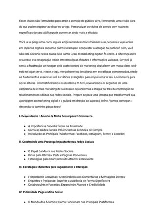 Esses títulos são formulados para atrair a atenção do público-alvo, fornecendo uma visão clara
do que podem esperar ao clicar no artigo. Personalizar os títulos de acordo com nuances
específicas do seu público pode aumentar ainda mais a eficácia.
Você já se perguntou como alguns empreendedores transformam suas pequenas lojas online
em impérios digitais enquanto outros lutam para conquistar a atenção do público? Bem, você
não está sozinho nessa busca pelo Santo Graal do marketing digital! Às vezes, a diferença entre
o sucesso e a estagnação reside em estratégias eficazes e informações valiosas. Se você já
sentiu a frustração de navegar pelo vasto oceano do marketing digital sem um mapa claro, você
está no lugar certo. Neste artigo, mergulharemos de cabeça em estratégias comprovadas, desde
os fundamentos essenciais até as táticas avançadas, para impulsionar o seu e-commerce para
novas alturas. Desmistificaremos os mistérios do SEO, revelaremos os segredos de uma
campanha de e-mail marketing de sucesso e exploraremos a magia por trás da construção de
relacionamentos sólidos nas redes sociais. Prepare-se para uma jornada que transformará sua
abordagem ao marketing digital e o guiará em direção ao sucesso online. Vamos começar a
desvendar o caminho para o topo!
I. Desvendando o Mundo da Mídia Social para E-Commerce
● A Importância da Mídia Social na Atualidade
● Como as Redes Sociais Influenciam as Decisões de Compra
● Introdução às Principais Plataformas: Facebook, Instagram, Twitter, e LinkedIn
II. Construindo uma Presença Impactante nas Redes Sociais
● O Papel da Marca nas Redes Sociais
● Dicas para Otimizar Perfil e Páginas Comerciais
● Estratégias para Criar Conteúdo Atraente e Relevante
III. Estratégias Eficientes para Engajamento e Interação
● Fomentando Conversas: A Importância dos Comentários e Mensagens Diretas
● Enquetes e Pesquisas: Envolver a Audiência de Forma Significativa
● Colaborações e Parcerias: Expandindo Alcance e Credibilidade
IV. Publicidade Paga e Mídia Social
● O Mundo dos Anúncios: Como Funcionam nas Principais Plataformas
 