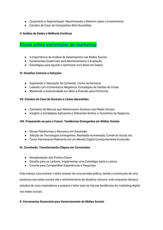 ● Orçamento e Segmentação: Maximizando o Retorno sobre o Investimento
● Estudos de Caso de Campanhas Bem-Sucedidas
V. Análise de Dados e Melhoria Contínua
Ebook sobre estrategias de marketing
● A Importância da Análise de Desempenho nas Redes Sociais
● Ferramentas Essenciais para Monitoramento e Avaliação
● Estratégias para Ajustar e Aprimorar com Base em Dados
VI. Desafios Comuns e Soluções
● Superando a Saturação de Conteúdo: Como se Destacar
● Lidando com Comentários Negativos: Estratégias de Gestão de Crises
● Mantendo a Autenticidade em Meio à Pressão para Performar
VII. Estudos de Caso de Sucesso e Lições Aprendidas
● Exemplos de Marcas que Alavancaram Sucesso nas Redes Sociais
● Insights e Estratégias Aplicáveis a Diferentes Nichos e Tamanhos de Negócios
VIII. Preparando-se para o Futuro: Tendências Emergentes em Mídias Sociais
● Novas Plataformas e Recursos em Ascensão
● Adoção de Tecnologias Emergentes: Realidade Aumentada, Comércio Social, etc.
● Como Permanecer Relevante em um Mundo Digital Constantemente Evoluindo
IX. Conclusão: Transformando Cliques em Conversões
● Recapitulação dos Pontos-Chave
● Desafio para os Leitores: Implementar uma Estratégia Após a Leitura
● Convite para Compartilhar Experiências e Perguntas
Este esboço visa orientar o leitor através de uma jornada prática, desde a construção de uma
presença nas redes sociais até o enfrentamento de desafios comuns, tudo enquanto destaca
estudos de caso inspiradores e prepara o leitor para as futuras tendências do marketing digital
nas redes sociais.
X. Ferramentas Essenciais para Gerenciamento de Mídias Sociais
 