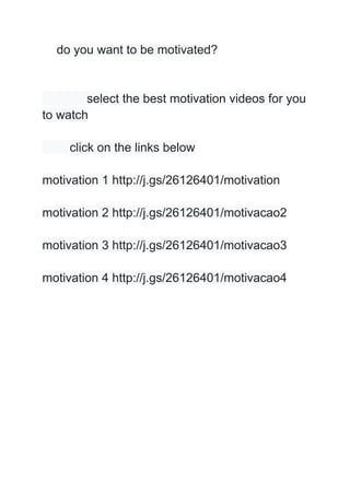 do you want to be motivated?
select the best motivation videos for you
to watch
click on the links below
motivation 1 http://j.gs/26126401/motivation
motivation 2 http://j.gs/26126401/motivacao2
motivation 3 http://j.gs/26126401/motivacao3
motivation 4 http://j.gs/26126401/motivacao4
 