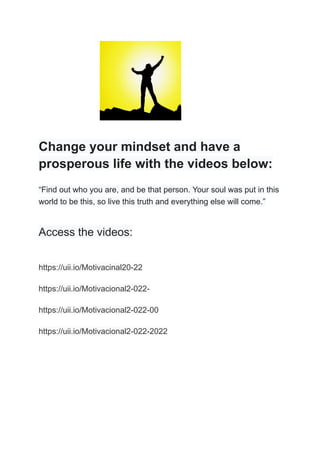 Change your mindset and have a
prosperous life with the videos below:
“Find out who you are, and be that person. Your soul was put in this
world to be this, so live this truth and everything else will come.”
Access the videos:
https://uii.io/Motivacinal20-22
https://uii.io/Motivacional2-022-
https://uii.io/Motivacional2-022-00
https://uii.io/Motivacional2-022-2022
 