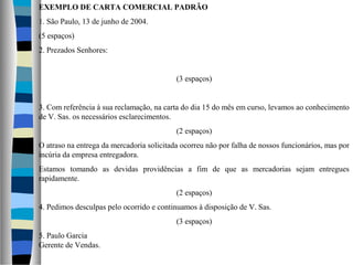 EXEMPLO DE CARTA COMERCIAL PADRÃO
1. São Paulo, 13 de junho de 2004.
(5 espaços)
2. Prezados Senhores:


                                           (3 espaços)


3. Com referência à sua reclamação, na carta do dia 15 do mês em curso, levamos ao conhecimento
de V. Sas. os necessários esclarecimentos.
                                           (2 espaços)
O atraso na entrega da mercadoria solicitada ocorreu não por falha de nossos funcionários, mas por
incúria da empresa entregadora.
Estamos tomando as devidas providências a fim de que as mercadorias sejam entregues
rapidamente.
                                           (2 espaços)
4. Pedimos desculpas pelo ocorrido e continuamos à disposição de V. Sas.
                                           (3 espaços)
5. Paulo Garcia
Gerente de Vendas.
 