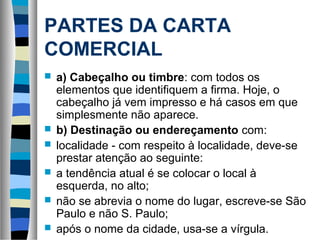 PARTES DA CARTA
COMERCIAL
   a) Cabeçalho ou timbre: com todos os
    elementos que identifiquem a firma. Hoje, o
    cabeçalho já vem impresso e há casos em que
    simplesmente não aparece.
   b) Destinação ou endereçamento com:
   localidade - com respeito à localidade, deve-se
    prestar atenção ao seguinte:
   a tendência atual é se colocar o local à
    esquerda, no alto;
   não se abrevia o nome do lugar, escreve-se São
    Paulo e não S. Paulo;
   após o nome da cidade, usa-se a vírgula.
 