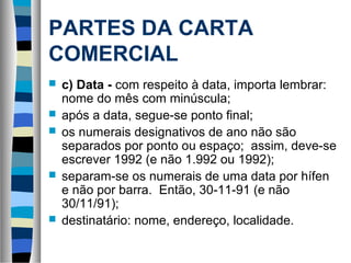 PARTES DA CARTA
COMERCIAL
   c) Data - com respeito à data, importa lembrar:
    nome do mês com minúscula;
   após a data, segue-se ponto final;
   os numerais designativos de ano não são
    separados por ponto ou espaço; assim, deve-se
    escrever 1992 (e não 1.992 ou 1992);
   separam-se os numerais de uma data por hífen
    e não por barra. Então, 30-11-91 (e não
    30/11/91);
   destinatário: nome, endereço, localidade.
 