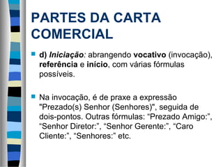 PARTES DA CARTA
COMERCIAL
   d) Iniciação: abrangendo vocativo (invocação),
    referência e início, com várias fórmulas
    possíveis.

   Na invocação, é de praxe a expressão
    "Prezado(s) Senhor (Senhores)", seguida de
    dois-pontos. Outras fórmulas: “Prezado Amigo:”,
    “Senhor Diretor:”, “Senhor Gerente:”, “Caro
    Cliente:”, “Senhores:” etc.
 