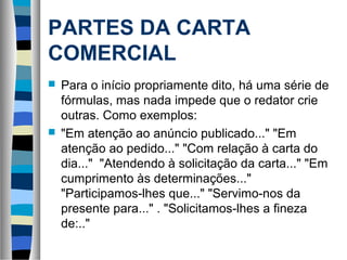PARTES DA CARTA
COMERCIAL
 Para o início propriamente dito, há uma série de
  fórmulas, mas nada impede que o redator crie
  outras. Como exemplos:
 "Em atenção ao anúncio publicado..." "Em
  atenção ao pedido..." "Com relação à carta do
  dia..." "Atendendo à solicitação da carta..." "Em
  cumprimento às determinações..."
  "Participamos-lhes que..." "Servimo-nos da
  presente para..." . "Solicitamos-lhes a fineza
  de:.."
 
