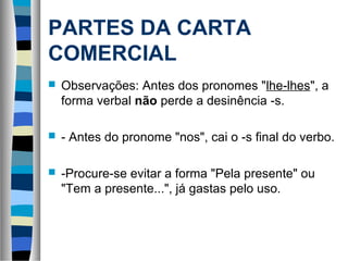 PARTES DA CARTA
COMERCIAL
   Observações: Antes dos pronomes "lhe-lhes", a
    forma verbal não perde a desinência -s.

   - Antes do pronome "nos", cai o -s final do verbo.

   -Procure-se evitar a forma "Pela presente" ou
    "Tem a presente...", já gastas pelo uso.
 