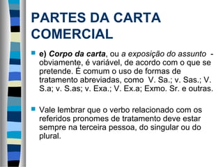 PARTES DA CARTA
COMERCIAL
   e) Corpo da carta, ou a exposição do assunto -
    obviamente, é variável, de acordo com o que se
    pretende. É comum o uso de formas de
    tratamento abreviadas, como V. Sa.; v. Sas.; V.
    S.a; v. S.as; v. Exa.; V. Ex.a; Exmo. Sr. e outras.

   Vale lembrar que o verbo relacionado com os
    referidos pronomes de tratamento deve estar
    sempre na terceira pessoa, do singular ou do
    plural.
 