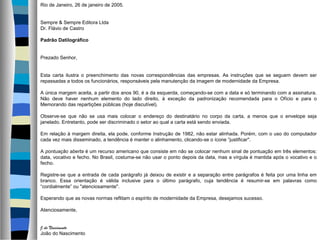 Rio de Janeiro, 26 de janeiro de 2005.


Sempre & Sempre Editora Ltda
Dr. Flávio de Castro

Padrão Datilográfico


Prezado Senhor,


Esta carta ilustra o preenchimento das novas correspondências das empresas. As instruções que se seguem devem ser
repassadas a todos os funcionários, responsáveis pela manutenção da imagem de modernidade da Empresa.

A única margem aceita, a partir dos anos 90, é a da esquerda, começando-se com a data e só terminando com a assinatura.
Não deve haver nenhum elemento do lado direito, à exceção da padronização recomendada para o Ofício e para o
Memorando das repartições públicas (hoje discutível).

Observe-se que não se usa mais colocar o endereço do destinatário no corpo da carta, a menos que o envelope seja
janelado. Entretanto, pode ser discriminado o setor ao qual a carta está sendo enviada.

Em relação à margem direita, ela pode, conforme Instrução de 1982, não estar alinhada. Porém, com o uso do computador
cada vez mais disseminado, a tendência é manter o alinhamento, clicando-se o ícone “justificar".

A pontuação aberta é um recurso americano que consiste em não se colocar nenhum sinal de pontuação em três elementos:
data, vocativo e fecho. No Brasil, costuma-se não usar o ponto depois da data, mas a vírgula é mantida após o vocativo e o
fecho.

Registre-se que a entrada de cada parágrafo já deixou de existir e a separação entre parágrafos é feita por uma linha em
branco. Essa orientação é válida inclusive para o último parágrafo, cuja tendência é resumir-se em palavras como
“cordialmente” ou "atenciosamente".

Esperando que as novas normas reflitam o espírito de modernidade da Empresa, desejamos sucesso.

Atenciosamente,


J.do Nascimento
João do Nascimento
 