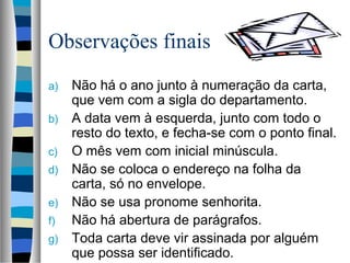 Observações finais
a)   Não há o ano junto à numeração da carta,
     que vem com a sigla do departamento.
b)   A data vem à esquerda, junto com todo o
     resto do texto, e fecha-se com o ponto final.
c)   O mês vem com inicial minúscula.
d)   Não se coloca o endereço na folha da
     carta, só no envelope.
e)   Não se usa pronome senhorita.
f)   Não há abertura de parágrafos.
g)   Toda carta deve vir assinada por alguém
     que possa ser identificado.
 