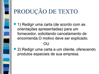 PRODUÇÃO DE TEXTO
   1) Redigir uma carta (de acordo com as
    orientações apresentadas) para um
    fornecedor, solicitando cancelamento de
    encomenda.O motivo deve ser explicado.
                    OU
   2) Redigir uma carta a um cliente, oferecendo
    produtos especiais de sua empresa.
 