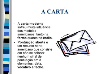 A CARTA
- A carta moderna
  sofreu muita influência
  dos modelos
  americanos, tanto na
  forma quanto no estilo.
- Pontuação aberta é
  um recurso norte-
  americano que consiste
  em não se colocar
  nenhum sinal de
  pontuação em 3
  elementos: data,
  vocativo e fecho.
 