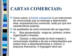 CARTAS COMERCIAIS:
   Como outros, a Carta comercial é um instrumento
    de comunicação que se restringe a determinada
    área: empresarial e/ou comercial, razão por que tem
    características próprias.
   As qualidades da carta comercial são as seguintes:
   a)      Boa apresentação: exige-se, portanto, ordem,
    organização e limpeza.
   b)      Clareza: a obscuridade do texto impede a
    comunicação imediata e dá azo a interpretações que
    podem levar a desentendimentos e, mesmo, a
    prejuízos financeiros. A linguagem deve ser:
 