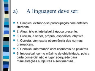 a)        A linguagem deve ser:
   1. Simples, evitando-se preocupação com enfeites
    literários.
   2. Atual, isto é, inteligível à época presente.
   3. Precisa, a saber, própria, específica, objetiva.
   4. Correta, com exata observância das normas
    gramaticais.
   5. Concisa, informando com economia de palavras.
   6. Impessoal, com o máximo de objetividade, pois a
    carta comercial não é lugar adequado para
    manifestações subjetivas e sentimentais.
 