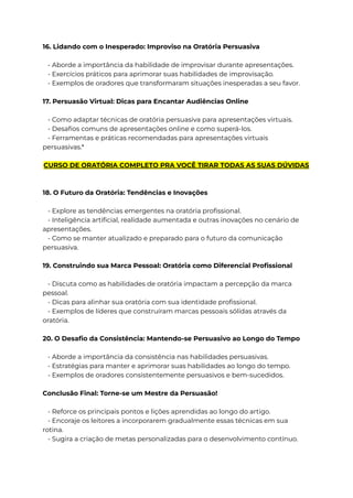 16. Lidando com o Inesperado: Improviso na Oratória Persuasiva
- Aborde a importância da habilidade de improvisar durante apresentações.
- Exercícios práticos para aprimorar suas habilidades de improvisação.
- Exemplos de oradores que transformaram situações inesperadas a seu favor.
17. Persuasão Virtual: Dicas para Encantar Audiências Online
- Como adaptar técnicas de oratória persuasiva para apresentações virtuais.
- Desafios comuns de apresentações online e como superá-los.
- Ferramentas e práticas recomendadas para apresentações virtuais
persuasivas.*
CURSO DE ORATÓRIA COMPLETO PRA VOCÊ TIRAR TODAS AS SUAS DÚVIDAS
18. O Futuro da Oratória: Tendências e Inovações
- Explore as tendências emergentes na oratória profissional.
- Inteligência artificial, realidade aumentada e outras inovações no cenário de
apresentações.
- Como se manter atualizado e preparado para o futuro da comunicação
persuasiva.
19. Construindo sua Marca Pessoal: Oratória como Diferencial Profissional
- Discuta como as habilidades de oratória impactam a percepção da marca
pessoal.
- Dicas para alinhar sua oratória com sua identidade profissional.
- Exemplos de líderes que construíram marcas pessoais sólidas através da
oratória.
20. O Desafio da Consistência: Mantendo-se Persuasivo ao Longo do Tempo
- Aborde a importância da consistência nas habilidades persuasivas.
- Estratégias para manter e aprimorar suas habilidades ao longo do tempo.
- Exemplos de oradores consistentemente persuasivos e bem-sucedidos.
Conclusão Final: Torne-se um Mestre da Persuasão!
- Reforce os principais pontos e lições aprendidas ao longo do artigo.
- Encoraje os leitores a incorporarem gradualmente essas técnicas em sua
rotina.
- Sugira a criação de metas personalizadas para o desenvolvimento contínuo.
 