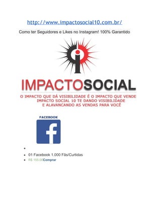 http://www.impactosocial10.com.br/ 
Como ter Seguidores e Likes no Instagram! 100% Garantido 
● 
● 01 Facebook 1.000 Fãs/Curtidas 
● R$ 155.00Comprar 
 