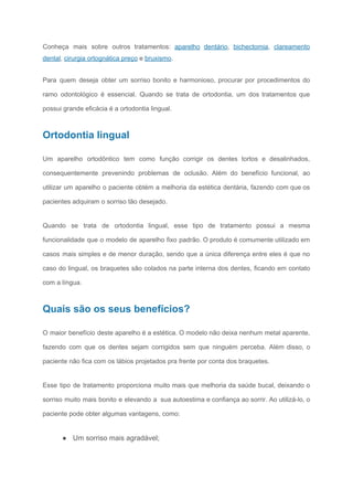 Conheça mais sobre outros tratamentos: ​aparelho dentário​, ​bichectomia​, ​clareamento
dental​, ​cirurgia ortognática preço​ e ​bruxismo​.
Para quem deseja obter um sorriso bonito e harmonioso, procurar por procedimentos do
ramo odontológico é essencial. Quando se trata de ortodontia, um dos tratamentos que
possui grande eficácia é a ortodontia lingual.
Ortodontia lingual
Um aparelho ortodôntico tem como função corrigir os dentes tortos e desalinhados,
consequentemente prevenindo problemas de oclusão. Além do benefício funcional, ao
utilizar um aparelho o paciente obtém a melhoria da estética dentária, fazendo com que os
pacientes adquiram o sorriso tão desejado.
Quando se trata de ortodontia lingual, esse tipo de tratamento possui a mesma
funcionalidade que o modelo de aparelho fixo padrão. O produto é comumente utilizado em
casos mais simples e de menor duração, sendo que a única diferença entre eles é que no
caso do lingual, os braquetes são colados na parte interna dos dentes, ficando em contato
com a língua.
Quais são os seus benefícios?
O maior benefício deste aparelho é a estética. O modelo não deixa nenhum metal aparente,
fazendo com que os dentes sejam corrigidos sem que ninguém perceba. Além disso, o
paciente não fica com os lábios projetados pra frente por conta dos braquetes.
Esse tipo de tratamento proporciona muito mais que melhoria da saúde bucal, deixando o
sorriso muito mais bonito e elevando a sua autoestima e confiança ao sorrir. Ao utilizá-lo, o
paciente pode obter algumas vantagens, como:
● Um sorriso mais agradável;
 