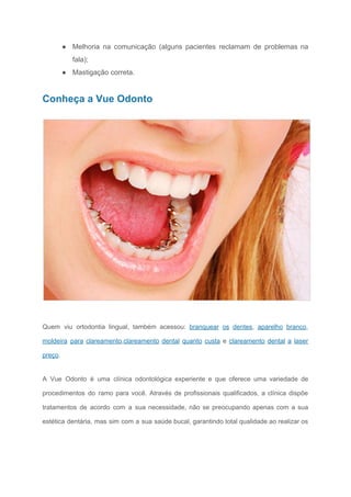 ● Melhoria na comunicação (alguns pacientes reclamam de problemas na
fala);
● Mastigação correta.
Conheça a Vue Odonto
​
Quem viu ortodontia lingual, também acessou: ​branquear os dentes​, ​aparelho branco​,
moldeira para clareamento​,​clareamento dental quanto custa e ​clareamento dental a laser
preço​.
A Vue Odonto é uma clínica odontológica experiente e que oferece uma variedade de
procedimentos do ramo para você. Através de profissionais qualificados, a clínica dispõe
tratamentos de acordo com a sua necessidade, não se preocupando apenas com a sua
estética dentária, mas sim com a sua saúde bucal, garantindo total qualidade ao realizar os
 