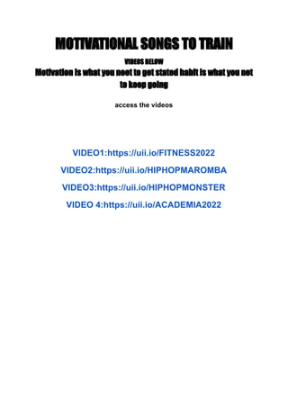 MOTIVATIONAL SONGS TO TRAIN
VIDEOS BELOW
Motivation is what you neet to get stated habit is what you net
to keep going
access the videos
VIDEO1:https://uii.io/FITNESS2022
VIDEO2:https://uii.io/HIPHOPMAROMBA
VIDEO3:https://uii.io/HIPHOPMONSTER
VIDEO 4:https://uii.io/ACADEMIA2022
 