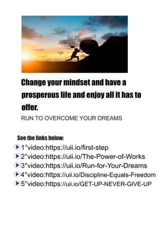 Change your mindset and have a
prosperous life and enjoy all it has to
offer.
RUN TO OVERCOME YOUR DREAMS
See the links below:
1°video:https://uii.io/first-step
2°video:https://uii.io/The-Power-of-Works
3°video:https://uii.io/Run-for-Your-Dreams
4°video:https://uii.io/Discipline-Equals-Freedom
5°video:https://uii.io/GET-UP-NEVER-GIVE-UP
 