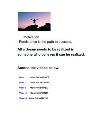 Motivation
Persistence is the path to success.
All a dream needs to be realized is
someone who believes it can be realized.
Access the videos below:
Video 1 https://uii.io/985472
Video 2 https://uii.io/754692
Video 3 https://uii.io/487523
Video 4 https://uii.io/513967
Video 5 https://uii.io/628739
 