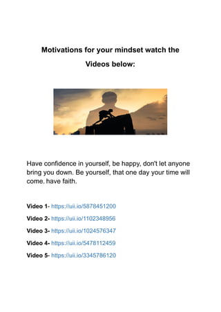 Motivations for your mindset watch the
Videos below:
Have confidence in yourself, be happy, don't let anyone
bring you down. Be yourself, that one day your time will
come. have faith.
Video 1- https://uii.io/5878451200
Video 2- https://uii.io/1102348956
Video 3- https://uii.io/1024576347
Video 4- https://uii.io/5478112459
Video 5- https://uii.io/3345786120
 