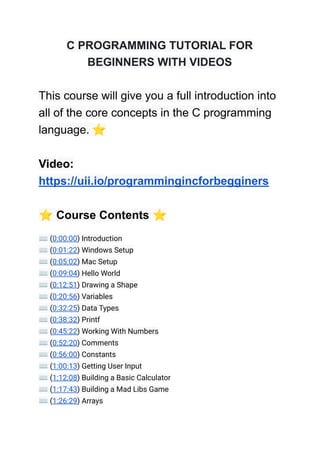 C PROGRAMMING TUTORIAL FOR
BEGINNERS WITH VIDEOS
This course will give you a full introduction into
all of the core concepts in the C programming
language. ⭐️
Video:
https://uii.io/programmingincforbegginers
⭐️Course Contents ⭐️
⌨️(0:00:00) Introduction
⌨️(0:01:22) Windows Setup
⌨️(0:05:02) Mac Setup
⌨️(0:09:04) Hello World
⌨️(0:12:51) Drawing a Shape
⌨️(0:20:56) Variables
⌨️(0:32:25) Data Types
⌨️(0:38:32) Printf
⌨️(0:45:22) Working With Numbers
⌨️(0:52:20) Comments
⌨️(0:56:00) Constants
⌨️(1:00:13) Getting User Input
⌨️(1:12:08) Building a Basic Calculator
⌨️(1:17:43) Building a Mad Libs Game
⌨️(1:26:29) Arrays
 