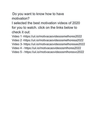 Do you want to know how to have
motivation?
I selected the best motivation videos of 2020
for you to watch. click on the links below to
check it out:
Video 1 -https://uii.io/motivacaovideoosmelhores2022
Video 2 -https://uii.io/motivacaovideoosmelhoresa2022
Video 3- https://uii.io/motivacaovideoosmelhoresas2022
Video 4 - https://uii.io/motivacaovideoosmlhores2022
Video 5 - https://uii.io/motivacaovideoosmlhoresvc2022
 