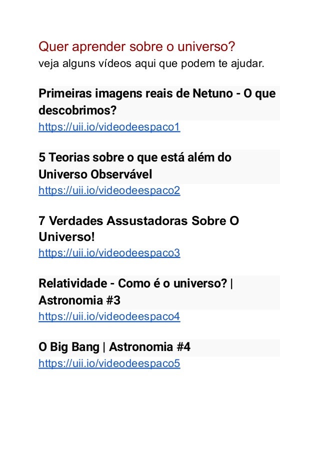 Quer aprender sobre o universo?
veja alguns vídeos aqui que podem te ajudar.
Primeiras imagens reais de Netuno - O que
descobrimos?
https://uii.io/videodeespaco1
5 Teorias sobre o que está além do
Universo Observável
https://uii.io/videodeespaco2
7 Verdades Assustadoras Sobre O
Universo!
https://uii.io/videodeespaco3
Relatividade - Como é o universo? |
Astronomia #3
https://uii.io/videodeespaco4
O Big Bang | Astronomia #4
https://uii.io/videodeespaco5
 
