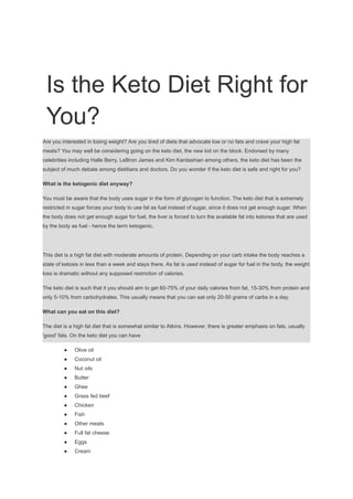 Is the Keto Diet Right for
You?
Are you interested in losing weight? Are you tired of diets that advocate low or no fats and crave your high fat
meats? You may well be considering going on the keto diet, the new kid on the block. Endorsed by many
celebrities including Halle Berry, LeBron James and Kim Kardashian among others, the keto diet has been the
subject of much debate among dietitians and doctors. Do you wonder if the keto diet is safe and right for you?
What is the ketogenic diet anyway?
You must be aware that the body uses sugar in the form of glycogen to function. The keto diet that is extremely
restricted in sugar forces your body to use fat as fuel instead of sugar, since it does not get enough sugar. When
the body does not get enough sugar for fuel, the liver is forced to turn the available fat into ketones that are used
by the body as fuel - hence the term ketogenic.
This diet is a high fat diet with moderate amounts of protein. Depending on your carb intake the body reaches a
state of ketosis in less than a week and stays there. As fat is used instead of sugar for fuel in the body, the weight
loss is dramatic without any supposed restriction of calories.
The keto diet is such that it you should aim to get 60-75% of your daily calories from fat, 15-30% from protein and
only 5-10% from carbohydrates. This usually means that you can eat only 20-50 grams of carbs in a day.
What can you eat on this diet?
The diet is a high fat diet that is somewhat similar to Atkins. However, there is greater emphasis on fats, usually
'good' fats. On the keto diet you can have
● Olive oil
● Coconut oil
● Nut oils
● Butter
● Ghee
● Grass fed beef
● Chicken
● Fish
● Other meats
● Full fat cheese
● Eggs
● Cream
 