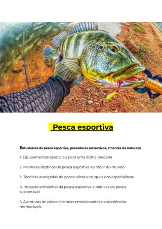 Pesca esportiva
Entusiastas da pesca esportiva, pescadores recreativos, amantes da natureza
1. Equipamentos essenciais para uma ótima pescaria
2. Melhores destinos de pesca esportiva ao redor do mundo
3. Técnicas avançadas de pesca: dicas e truques dos especialistas
4. Impacto ambiental da pesca esportiva e práticas de pesca
sustentável
5. Aventuras de pesca: histórias emocionantes e experiências
memoráveis
 