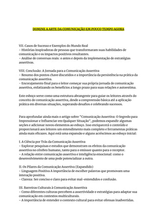 DOMINE A ARTE DA COMUNICAÇÃO EM POUCO TEMPO AGORA
VII. Casos de Sucesso e Exemplos do Mundo Real
- Histórias inspiradoras de pessoas que transformaram suas habilidades de
comunicação e os impactos positivos resultantes.
- Análise de conversas reais: o antes e depois da implementação de estratégias
assertivas.
VIII. Conclusão: A Jornada para a Comunicação Assertiva
- Resumo dos pontos chave discutidos e a importância da persistência na prática da
comunicação assertiva.
- Encorajamento final para o leitor começar sua própria jornada de comunicação
assertiva, enfatizando os benefícios a longo prazo para suas relações e autoestima.
Este esboço serve como uma estrutura abrangente para guiar os leitores através do
conceito de comunicação assertiva, desde a compreensão básica até a aplicação
prática em diversas situações, superando desafios e celebrando sucessos.
Para aprofundar ainda mais o artigo sobre "Comunicação Assertiva: O Segredo para
Impressionar e Influenciar em Qualquer Situação", podemos expandir algumas
seções e adicionar novos elementos ao esboço. Isso enriquecerá o conteúdo e
proporcionará aos leitores um entendimento mais completo e ferramentas práticas
ainda mais eficazes. Aqui está uma expansão e alguns acréscimos ao esboço inicial:
I. A Ciência por Trás da Comunicação Assertiva
- Explorar pesquisas e estudos que demonstram os efeitos da comunicação
assertiva no cérebro humano, tanto para o emissor quanto para o receptor.
- A relação entre comunicação assertiva e inteligência emocional: como o
desenvolvimento de uma pode potencializar a outra.
II. Os Pilares da Comunicação Assertiva (Expandido)
- Linguagem Positiva A importância de escolher palavras que promovam uma
interação positiva.
- Clareza: Ser conciso e claro para evitar mal-entendidos e confusão.
III. Barreiras Culturais à Comunicação Assertiva
- Como diferentes culturas percebem a assertividade e estratégias para adaptar sua
comunicação em contextos multiculturais.
- A importância de entender o contexto cultural para evitar ofensas inadvertidas.
 