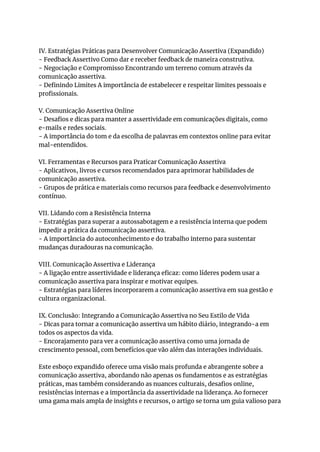 IV. Estratégias Práticas para Desenvolver Comunicação Assertiva (Expandido)
- Feedback Assertivo Como dar e receber feedback de maneira construtiva.
- Negociação e Compromisso Encontrando um terreno comum através da
comunicação assertiva.
- Definindo Limites A importância de estabelecer e respeitar limites pessoais e
profissionais.
V. Comunicação Assertiva Online
- Desafios e dicas para manter a assertividade em comunicações digitais, como
e-mails e redes sociais.
- A importância do tom e da escolha de palavras em contextos online para evitar
mal-entendidos.
VI. Ferramentas e Recursos para Praticar Comunicação Assertiva
- Aplicativos, livros e cursos recomendados para aprimorar habilidades de
comunicação assertiva.
- Grupos de prática e materiais como recursos para feedback e desenvolvimento
contínuo.
VII. Lidando com a Resistência Interna
- Estratégias para superar a autossabotagem e a resistência interna que podem
impedir a prática da comunicação assertiva.
- A importância do autoconhecimento e do trabalho interno para sustentar
mudanças duradouras na comunicação.
VIII. Comunicação Assertiva e Liderança
- A ligação entre assertividade e liderança eficaz: como líderes podem usar a
comunicação assertiva para inspirar e motivar equipes.
- Estratégias para líderes incorporarem a comunicação assertiva em sua gestão e
cultura organizacional.
IX. Conclusão: Integrando a Comunicação Assertiva no Seu Estilo de Vida
- Dicas para tornar a comunicação assertiva um hábito diário, integrando-a em
todos os aspectos da vida.
- Encorajamento para ver a comunicação assertiva como uma jornada de
crescimento pessoal, com benefícios que vão além das interações individuais.
Este esboço expandido oferece uma visão mais profunda e abrangente sobre a
comunicação assertiva, abordando não apenas os fundamentos e as estratégias
práticas, mas também considerando as nuances culturais, desafios online,
resistências internas e a importância da assertividade na liderança. Ao fornecer
uma gama mais ampla de insights e recursos, o artigo se torna um guia valioso para
 