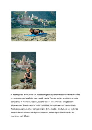 A meditação e o mindfulness são práticas antigas que ganharam reconhecimento moderno
por seus inúmeros benefícios para a saúde mental. Elas nos ajudam a cultivar uma maior
consciência do momento presente, a aceitar nossos pensamentos e emoções sem
julgamento e a desenvolver uma maior capacidade de resposta em vez de reatividade.
Nesta seção, aprenderemos técnicas simples de meditação e mindfulness que podemos
incorporar em nossa vida diária para nos ajudar a encontrar paz interior, mesmo nos
momentos mais difíceis.
 