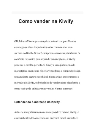 Como vender na Kiwify
Olá, leitores! Neste guia completo, estarei compartilhando
estratégias e dicas importantes sobre como vender com
sucesso no Kiwify. Se você está procurando uma plataforma de
comércio eletrônico para expandir seus negócios, o Kiwify
pode ser a escolha perfeita. O Kiwify é uma plataforma de
marketplace online que conecta vendedores e compradores em
um ambiente seguro e confiável. Neste artigo, exploraremos o
mercado do Kiwify, os benefícios de vender nesta plataforma e
como você pode otimizar suas vendas. Vamos começar!
Entendendo o mercado do Kiwify
Antes de mergulharmos nas estratégias de venda no Kiwify, é
essencial entender o mercado em que você estará inserido. O
 