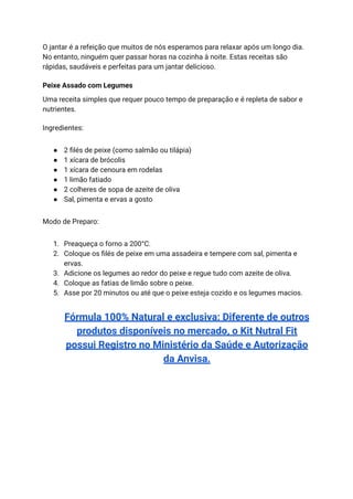 O jantar é a refeição que muitos de nós esperamos para relaxar após um longo dia.
No entanto, ninguém quer passar horas na cozinha à noite. Estas receitas são
rápidas, saudáveis e perfeitas para um jantar delicioso.
Peixe Assado com Legumes
Uma receita simples que requer pouco tempo de preparação e é repleta de sabor e
nutrientes.
Ingredientes:
● 2 filés de peixe (como salmão ou tilápia)
● 1 xícara de brócolis
● 1 xícara de cenoura em rodelas
● 1 limão fatiado
● 2 colheres de sopa de azeite de oliva
● Sal, pimenta e ervas a gosto
Modo de Preparo:
1. Preaqueça o forno a 200°C.
2. Coloque os filés de peixe em uma assadeira e tempere com sal, pimenta e
ervas.
3. Adicione os legumes ao redor do peixe e regue tudo com azeite de oliva.
4. Coloque as fatias de limão sobre o peixe.
5. Asse por 20 minutos ou até que o peixe esteja cozido e os legumes macios.
Fórmula 100% Natural e exclusiva: Diferente de outros
produtos disponíveis no mercado, o Kit Nutral Fit
possui Registro no Ministério da Saúde e Autorização
da Anvisa.
 