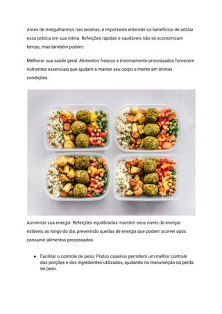 Antes de mergulharmos nas receitas, é importante entender os benefícios de adotar
essa prática em sua rotina. Refeições rápidas e saudáveis não só economizam
tempo, mas também podem:
Melhorar sua saúde geral: Alimentos frescos e minimamente processados fornecem
nutrientes essenciais que ajudam a manter seu corpo e mente em ótimas
condições.
Aumentar sua energia: Refeições equilibradas mantêm seus níveis de energia
estáveis ao longo do dia, prevenindo quedas de energia que podem ocorrer após
consumir alimentos processados.
● Facilitar o controle de peso: Pratos caseiros permitem um melhor controle
das porções e dos ingredientes utilizados, ajudando na manutenção ou perda
de peso.
 