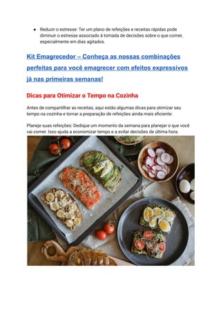 ● Reduzir o estresse: Ter um plano de refeições e receitas rápidas pode
diminuir o estresse associado à tomada de decisões sobre o que comer,
especialmente em dias agitados.
Kit Emagrecedor – Conheça as nossas combinações
perfeitas para você emagrecer com efeitos expressivos
já nas primeiras semanas!
Dicas para Otimizar o Tempo na Cozinha
Antes de compartilhar as receitas, aqui estão algumas dicas para otimizar seu
tempo na cozinha e tornar a preparação de refeições ainda mais eficiente:
Planeje suas refeições: Dedique um momento da semana para planejar o que você
vai comer. Isso ajuda a economizar tempo e a evitar decisões de última hora.
 